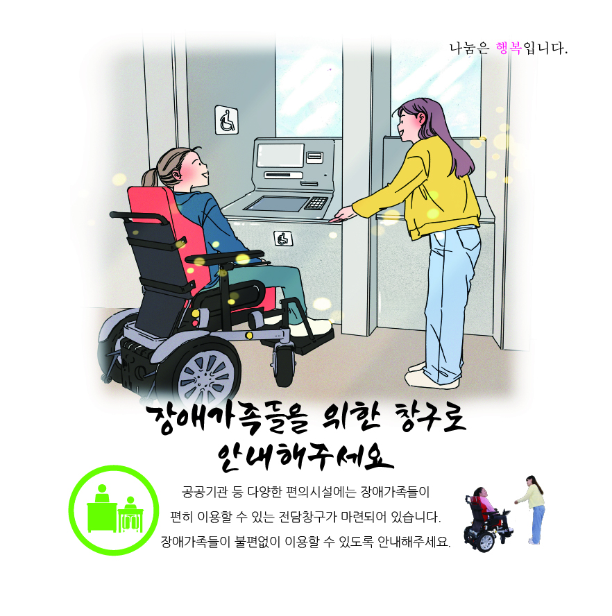 휠체어 이용 장애인이 공간이 넓은 범용 atm 앞으로 안내받고 있는 그림.장애가족들을 위한 창구로 안내해주세요.공공기관 등 다양한 편의시설에는 장애가족들이 편히 이용할 수 있는 전담창구가 마련되어 있습니다. 장애가족들이 불편없이 이용할 수 있도록 안내해주세요.라는 문구가 아래에 적혀있다.